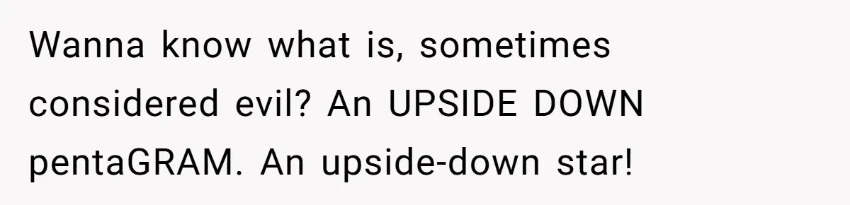 Wanna know what is, sometimes considered evil? An UPSIDE DOWN pentaGRAM. An upside-down star!