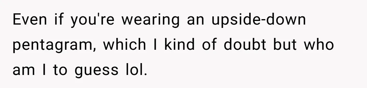 Even if you're wearing an upside-down pentagram, which I kind of doubt but who am I to guess lol.