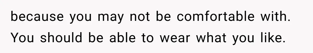 because you may not be comfortable with. You should be able to wear what you like.