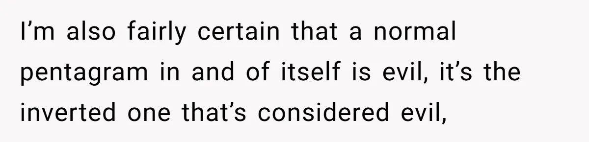 I’m also fairly certain that a normal pentagram in and of itself is evil, it’s the inverted one that’s considered evil,