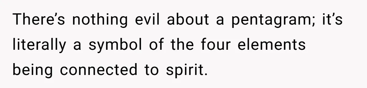 There’s nothing evil about a pentagram; it’s literally a symbol of the four elements being connected to spirit.