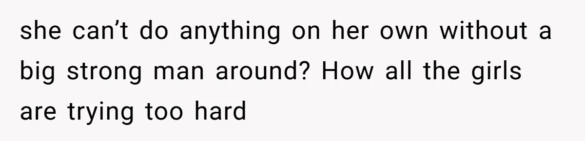 she can’t do anything on her own without a big strong man around? How all the girls are trying too hard