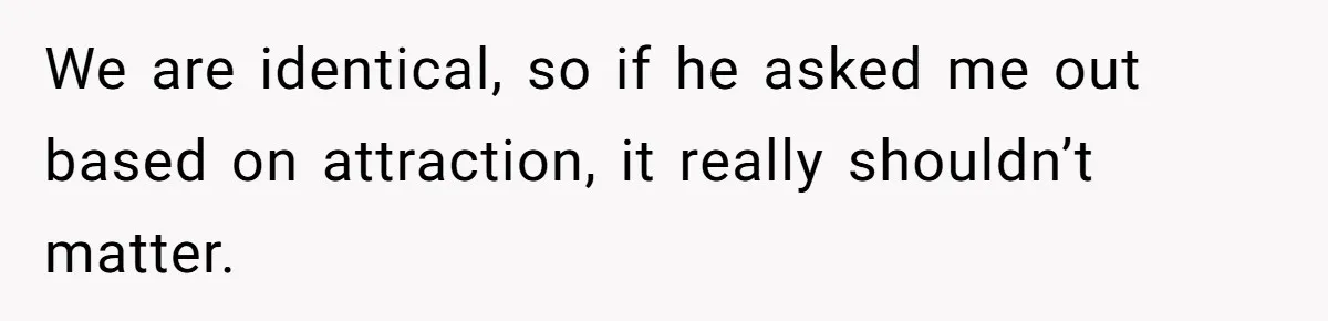 We are identical, so if he asked me out based on attraction, it really shouldn’t matter.