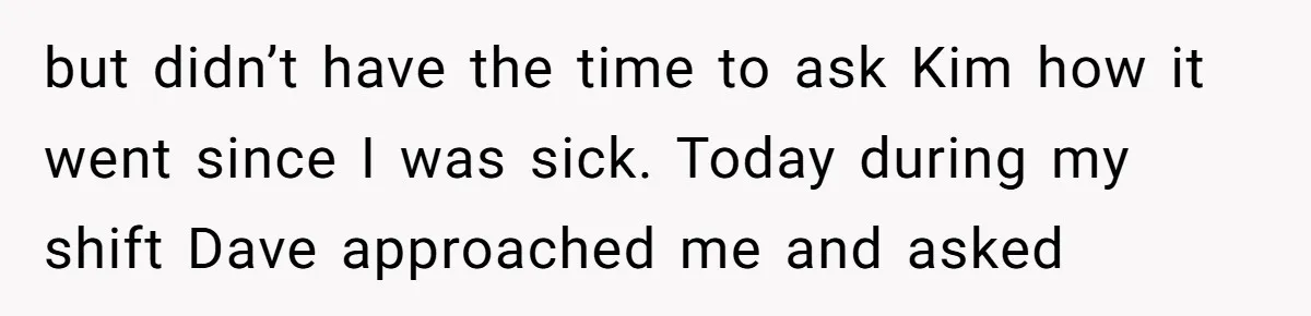 but didn’t have the time to ask Kim how it went since I was sick. Today during my shift Dave approached me and asked