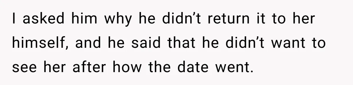 I asked him why he didn’t return it to her himself, and he said that he didn’t want to see her after how the date went.