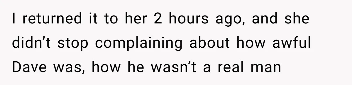 I returned it to her 2 hours ago, and she didn’t stop complaining about how awful Dave was, how he wasn’t a real man