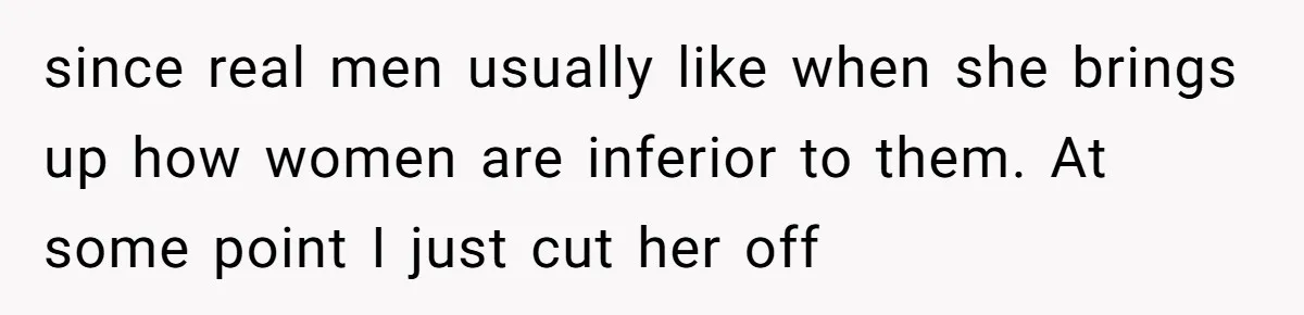 since real men usually like when she brings up how women are inferior to them. At some point I just cut her off