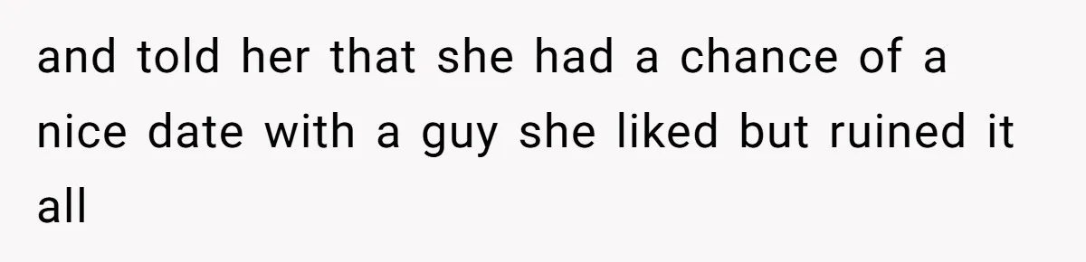 and told her that she had a chance of a nice date with a guy she liked but ruined it all