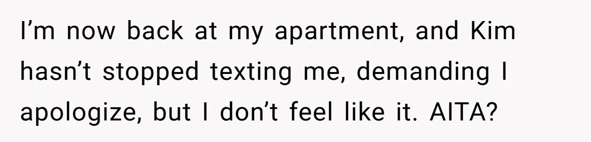 I’m now back at my apartment, and Kim hasn’t stopped texting me, demanding I apologize, but I don’t feel like it. AITA?