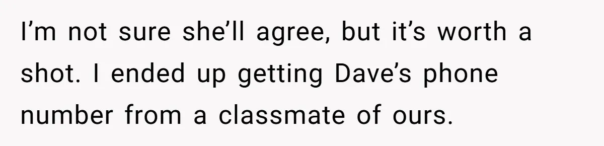 I’m not sure she’ll agree, but it’s worth a shot. I ended up getting Dave’s phone number from a classmate of ours.