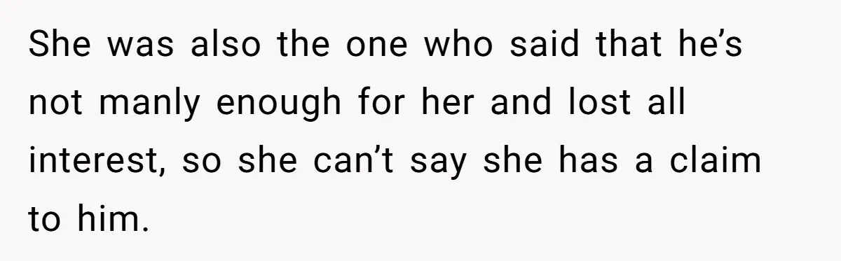 She was also the one who said that he’s not manly enough for her and lost all interest, so she can’t say she has a claim to him.
