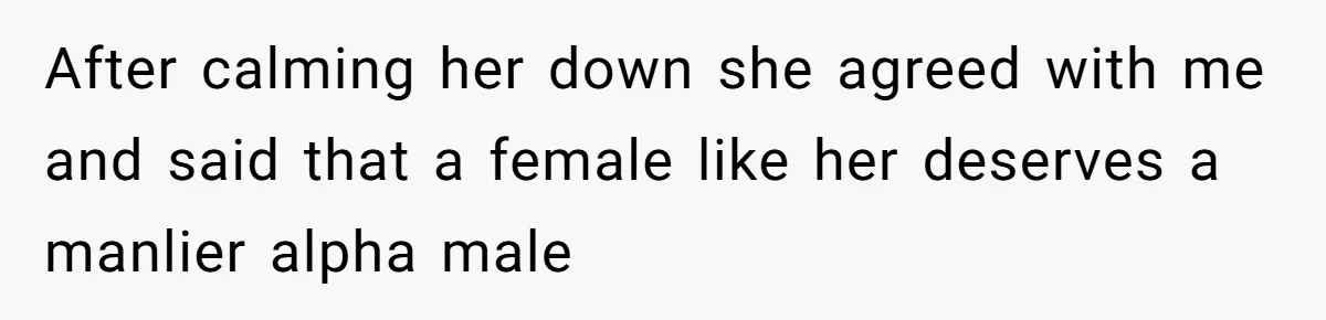 After calming her down she agreed with me and said that a female like her deserves a manlier alpha male