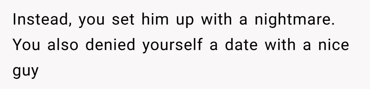 Instead, you set him up with a nightmare. You also denied yourself a date with a nice guy