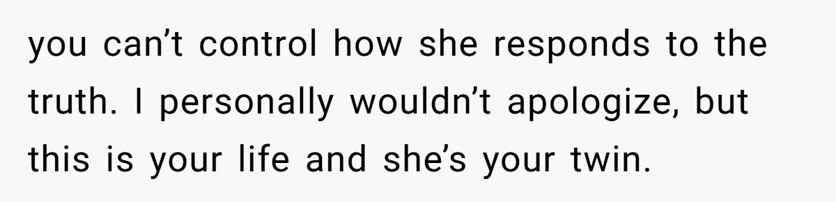 you can’t control how she responds to the truth. I personally wouldn’t apologize, but this is your life and she’s your twin.
