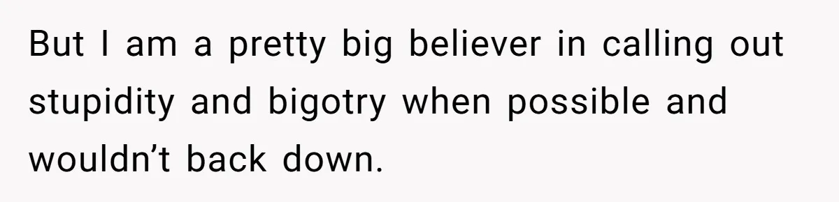 But I am a pretty big believer in calling out stupidity and bigotry when possible and wouldn’t back down.