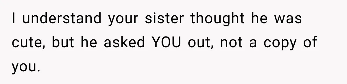 I understand your sister thought he was cute, but he asked YOU out, not a copy of you.