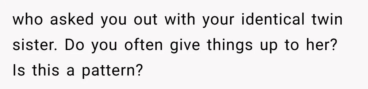 who asked you out with your identical twin sister. Do you often give things up to her? Is this a pattern?