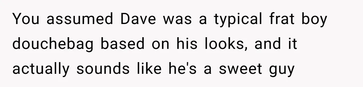 You assumed Dave was a typical frat boy douchebag based on his looks, and it actually sounds like he's a sweet guy
