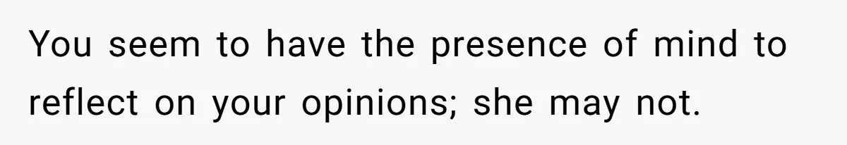You seem to have the presence of mind to reflect on your opinions; she may not.