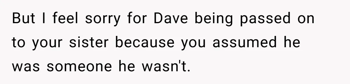 But I feel sorry for Dave being passed on to your sister because you assumed he was someone he wasn't.