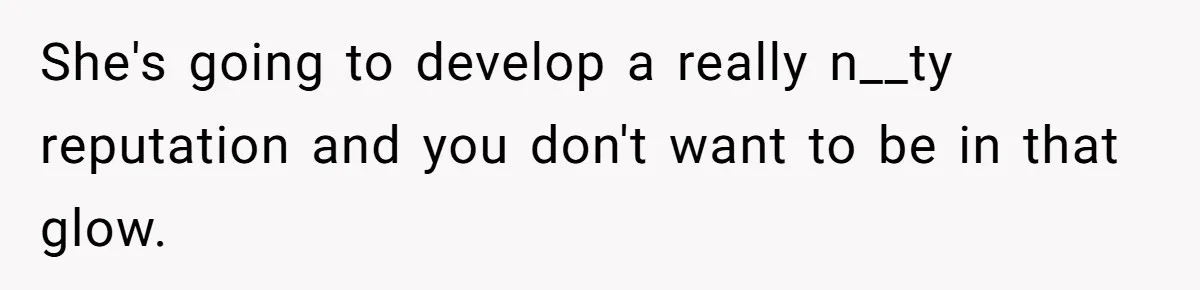 She's going to develop a really n__ty reputation and you don't want to be in that glow.