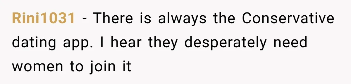 Rini1031 − There is always the Conservative dating app. I hear they desperately need women to join it