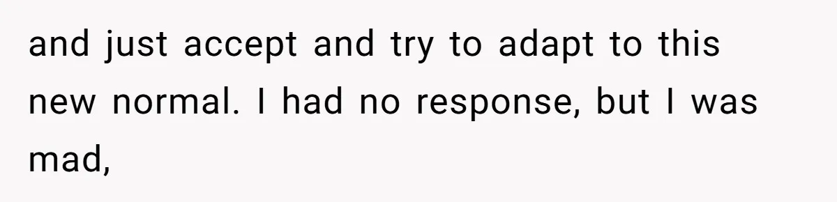 and just accept and try to adapt to this new normal. I had no response, but I was mad,