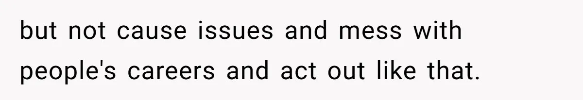 but not cause issues and mess with people's careers and act out like that.