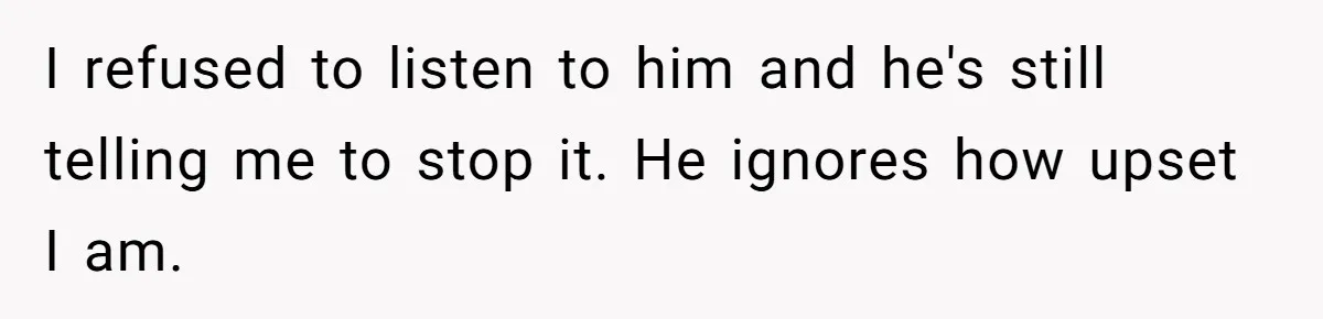 I refused to listen to him and he's still telling me to stop it. He ignores how upset I am.