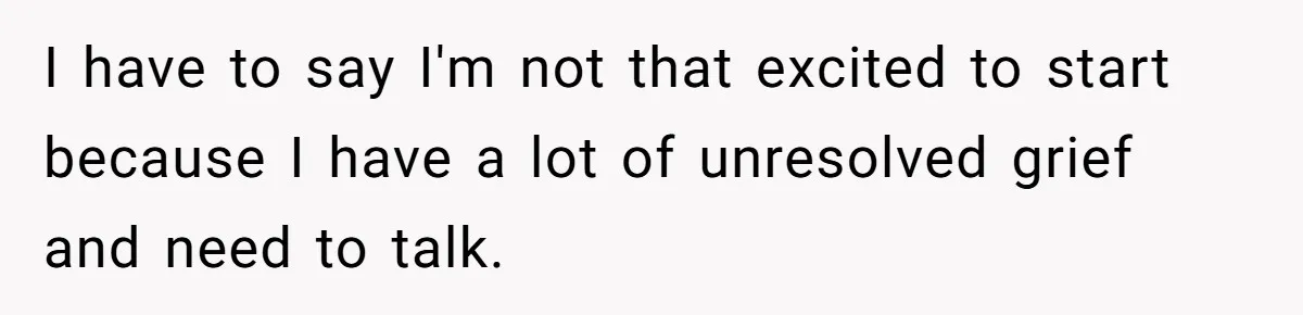 I have to say I'm not that excited to start because I have a lot of unresolved grief and need to talk.
