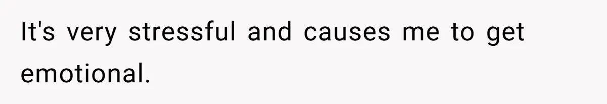 It's very stressful and causes me to get emotional.