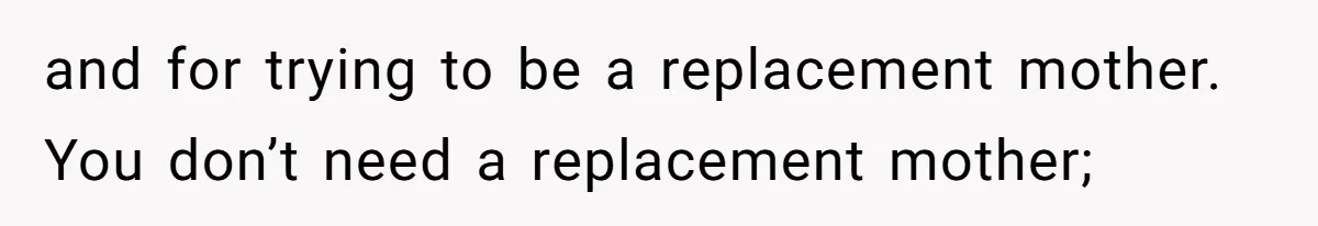 and for trying to be a replacement mother. You don’t need a replacement mother;