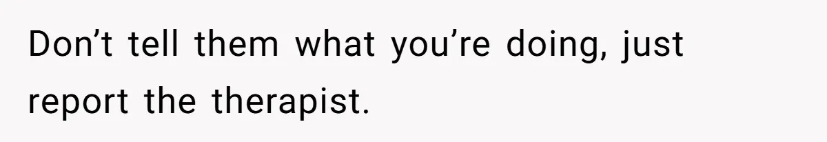 Don’t tell them what you’re doing, just report the therapist.