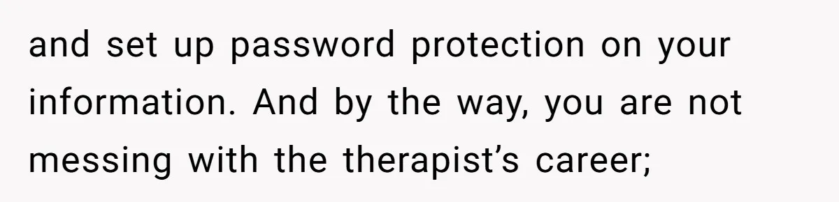 and set up password protection on your information. And by the way, you are not messing with the therapist’s career;