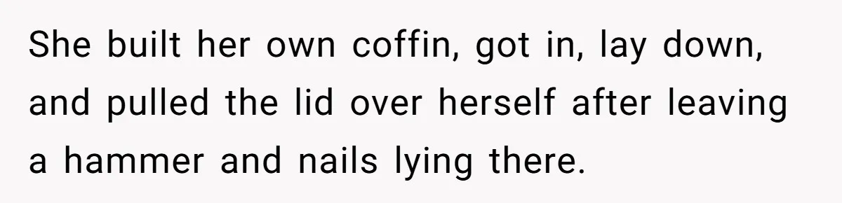 She built her own coffin, got in, lay down, and pulled the lid over herself after leaving a hammer and nails lying there.