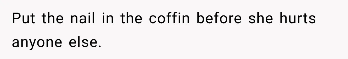 Put the nail in the coffin before she hurts anyone else.