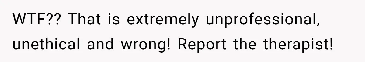 WTF?? That is extremely unprofessional, unethical and wrong! Report the therapist!