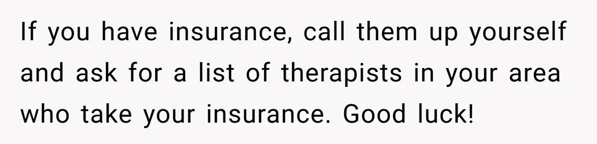 If you have insurance, call them up yourself and ask for a list of therapists in your area who take your insurance. Good luck!
