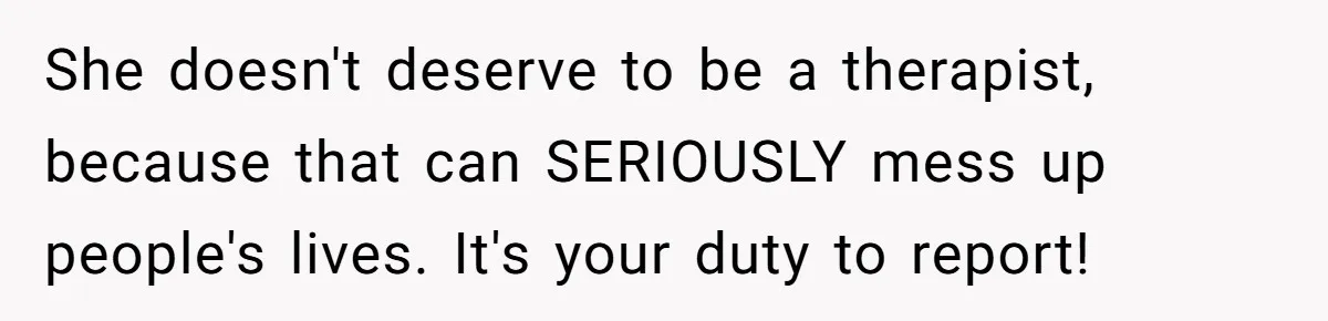She doesn't deserve to be a therapist, because that can SERIOUSLY mess up people's lives. It's your duty to report!