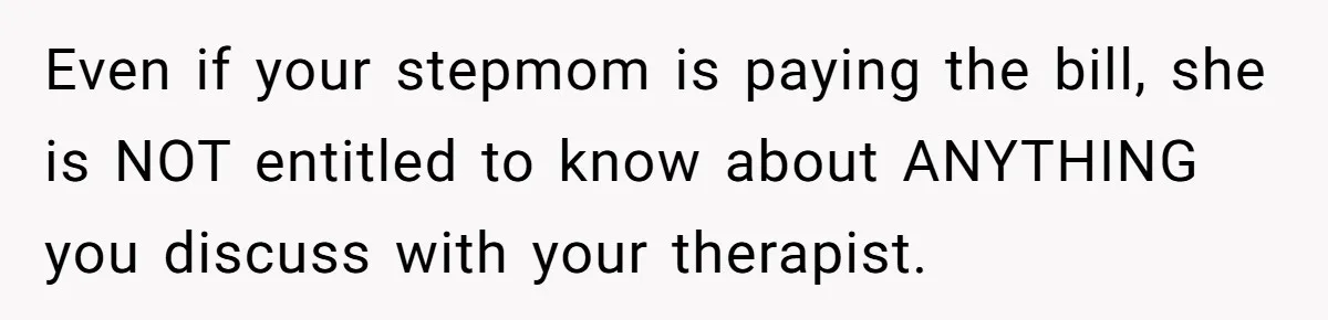 Even if your stepmom is paying the bill, she is NOT entitled to know about ANYTHING you discuss with your therapist.