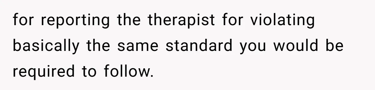 for reporting the therapist for violating basically the same standard you would be required to follow.
