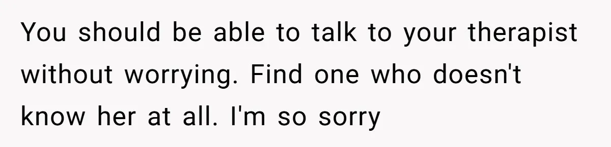 You should be able to talk to your therapist without worrying. Find one who doesn't know her at all. I'm so sorry