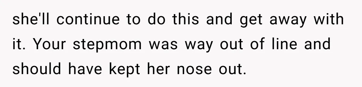 she'll continue to do this and get away with it. Your stepmom was way out of line and should have kept her nose out.