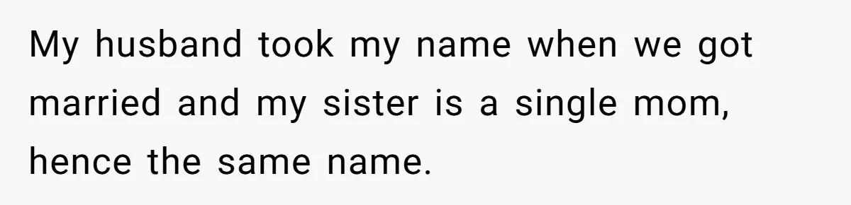 My husband took my name when we got married and my sister is a single mom, hence the same name.