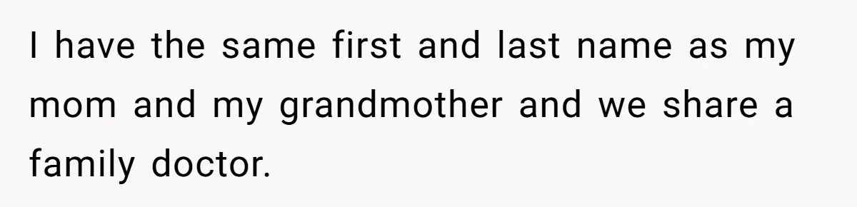 I have the same first and last name as my mom and my grandmother and we share a family doctor.