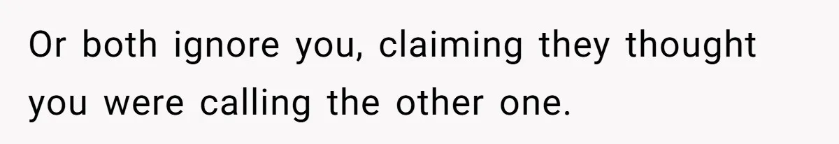 Or both ignore you, claiming they thought you were calling the other one.