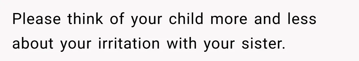 Please think of your child more and less about your irritation with your sister.