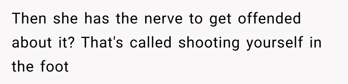 Then she has the nerve to get offended about it? That's called shooting yourself in the foot