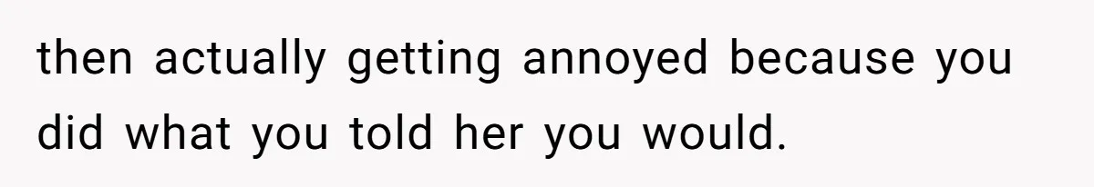 then actually getting annoyed because you did what you told her you would.