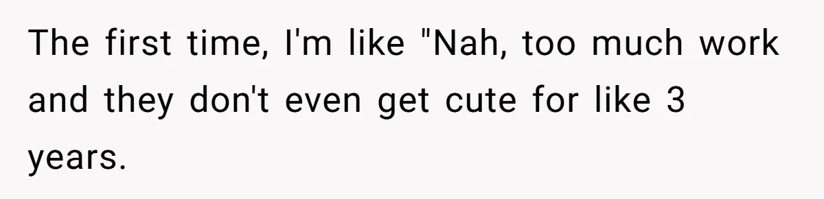 The first time, I'm like "Nah, too much work and they don't even get cute for like 3 years.